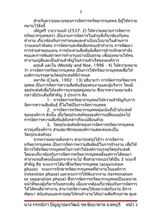 3

      สำาหรับความหมายของการจัดการทรัพยากรบุคคล มีผู้ให้ความ
หมายไว้ดังนี้
      เพ็ญศรี วายวานนท์ (2537: 2) ให้ความหมายการจัดการ
ทรัพยากรบุคคลว่า เป็นงานการจัดการในส่วนที่เกี่ยวข้องกับคน
ทำางาน เกี่ยวข้องกับการกำาหนดและดำาเนินนโยบายในด้านการ
วางแผนกำาลังคน การจัดหาและคัดเลือกคนเข้าทำางาน การพัฒนา
การจ่ายค่าตอบแทน การประสานสัมพันธ์เพื่อการธำารงรักษากำาลัง
คนและการพ้นสภาพการทำางานอย่างเป็นธรรม เพื่อมุ่งหมายให้คน
ทำางานอยู่ดีและเป็นส่วนสำาคัญในความสำาเร็จขององค์การ
      มอนดี และโน (Mondy and Noe, 1996 : 4) ให้ความหมาย
ว่า การจัดการทรัพยากรบุคคล เป็นการใช้ทรัพยากรบุคคลเพื่อให้
องค์การบรรลุตามวัตถุประสงค์ที่กำาหนด
      คลาร์ค (Clark, 1992 : 13) อธิบายว่า การจัดการทรัพยากร
บุคคล เป็นการจัดการความสัมพันธ์ของคนงานและผู้บริหาร โดยมี
จุดประสงค์เพื่อให้องค์การบรรลุจุดมุ่งหมาย ซึ่งจากความหมายดัง
กล่าวมีประเด็นที่สำาคัญ 3 ประการ คือ
               1. การจัดการทรัพยากรบุคคลให้ความสำาคัญกับการ
จัดการความสัมพันธ์ ที่ไม่ใช่เป็นการจัดการบุคคล
               2. การจัดการทรัพยากรบุคคลมุ่งเน้นที่เป้าประสงค์
ขององค์การ ดังนั้น เมื่อวัตถุประสงค์ขององค์การเปลี่ยนแปลงไป
การจัดการความสัมพันธ์ดังกล่าวก็จะเปลี่ยนด้วย
               3. วัตถุประสงค์หลักของการจัดการทรัพยากรบุคคล
ควรมุ่งที่องค์การ ส่วนสมาชิกขององค์การแต่ละคนจะเป็น
วัตถุประสงค์รอง
      จากความหมายดังกล่าว สามารถสรุปได้ว่า การจัดการ
ทรัพยากรบุคคล เป็นการจัดการความสัมพันธ์ในการจ้างงาน เพื่อให้
มีการใช้ทรัพยากรบุคคลในการทำาให้องค์การบรรลุวัตถุประสงค์
โดยจะเกี่ยวข้องกับการจัดการทรัพยากรบุคคลตั้งแต่การได้คนมา
ทำางานจนถึงคนนั้นออกจากงานไป ซึ่งสามารถแบ่งได้เป็น 3 ระยะที่
สำาคัญ คือ ระยะการได้มาซึ่งทรัพยากรบุคคล (acquisition
phase) ระยะการรักษาทรัพยากรบุคคลที่ทำางานในองค์การ
(retention phase) และระยะการให้พ้นจากงาน (termination
or separation phase) ซึ่งการจัดการทรัพยากรบุคคลเป็นบทบาท
หน้าที่ของผู้บริหารในทุกระดับ เนื่องจากต้องเกี่ยวข้องกับการจัดการ
ให้ได้คนดีมาทำางาน สามารถจัดวางคนให้เหมาะสมกับงาน มีการ
พัฒนา สนับสนุนและควบคุมให้คนทำางานได้อย่างเต็มศักยภาพ ดูแล

นาง กรรณิกา ปัญญาอมรวัฒน์ รพ.ชัยบาดาล จ.ลพบุรี            หน้า 3
 