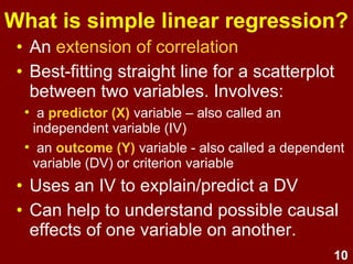 10
What is simple linear regression?
• An extension of correlation
• Best-fitting straight line for a scatterplot
between two variables:
• predictor (X) – also called an independent
variable (IV)
• outcome (Y) - also called a
dependent variable (DV) or criterion variable
• LR uses an IV to explain/predict a DV
• Help to understand relationships and
possible causal effects of one variable
on another.
 
