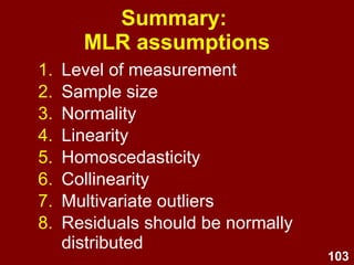 103
Summary: Linear regression
1. Best-fitting straight line for a
scatterplot of two variables
2. Y = bX + a + e
1. Predictor (X; IV)
2. Outcome (Y; DV)
3. Least squares criterion
4. Residuals are the vertical
distance between actual and
predicted values
 