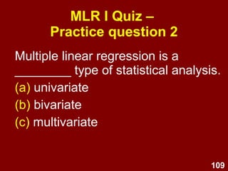 109
MLR I Quiz –
Practice question 1
A linear regression analysis produces the
equation Y = 0.4X + 3. This indicates
that:
(a) When Y = 0.4, X = 3
(b) When Y = 0, X = 3
(c) When X = 3, Y = 0.4
(d) When X = 0, Y = 3
(e) None of the above
 
