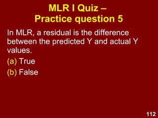 112
MLR I Quiz –
Practice question 4
The following types of data can be used in
MLR (choose all that apply):
(a) Interval or higher DV
(b) Interval or higher IVs
(c) Dichotomous Ivs
(d) All of the above
(e) None of the above
 