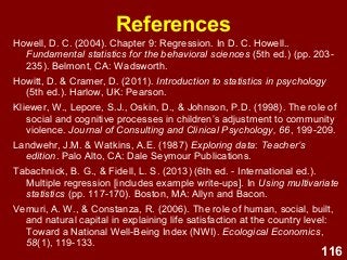 116
References
Howell, D. C. (2004). Chapter 9: Regression. In D. C. Howell..
Fundamental statistics for the behavioral sciences (5th ed.) (pp. 203-
235). Belmont, CA: Wadsworth.
Howitt, D. & Cramer, D. (2011). Introduction to statistics in psychology
(5th ed.). Harlow, UK: Pearson.
Kliewer, W., Lepore, S.J., Oskin, D., & Johnson, P.D. (1998). The role of
social and cognitive processes in children’s adjustment to community
violence. Journal of Consulting and Clinical Psychology, 66, 199-209.
Landwehr, J.M. & Watkins, A.E. (1987) Exploring data: Teacher’s
edition. Palo Alto, CA: Dale Seymour Publications.
Tabachnick, B. G., & Fidell, L. S. (2013) (6th ed. - International ed.).
Multiple regression [includes example write-ups]. In Using multivariate
statistics (pp. 117-170). Boston, MA: Allyn and Bacon.
Vemuri, A. W., & Constanza, R. (2006). The role of human, social, built,
and natural capital in explaining life satisfaction at the country level:
Toward a National Well-Being Index (NWI). Ecological Economics,
58(1), 119-133.
 