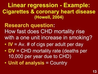 13
Linear regression - Example:
Cigarettes & coronary heart disease
(Howell, 2004)
Research question:
How fast does CHD mortality rise
with a one unit increase in smoking?
• IV = Av. # of cigs per adult per day
• DV = CHD mortality rate (deaths per
10,000 per year due to CHD)
• Unit of analysis = Country
 