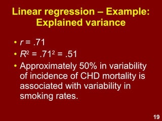 19
Linear regression – Example:
Explained variance
• r = .71
• r2
= .712
= .51
• p < .05
• Approximately 50% in variability
of incidence of CHD mortality is
associated with variability in
countries' smoking rates.
 