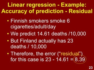23
Linear regression - Example:
Accuracy of prediction - Residual
• Finnish smokers smoke 6
cigarettes/adult/day
• We predict 14.61 deaths /10,000
• But Finland actually has 23
deaths / 10,000
• Therefore, the error (“residual”)
for this case is 23 - 14.61 = 8.39
 