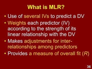 36
What is MLR?
• Use of several IVs to predict a DV
• Weights each predictor (IV)
according to the strength of its
linear relationship with the DV
• Makes adjustments for inter-
relationships among predictors
• Provides a measure of overall fit (R)
 
