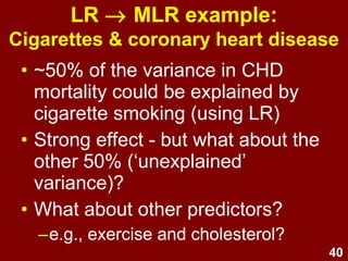 40
• ~50% of the variance in CHD
mortality could be explained by
cigarette smoking (using LR)
• Strong effect - but what about the
other 50% (‘unexplained’
variance)?
• What about other predictors?
–e.g., exercise and cholesterol?
LR → MLR example:
Cigarettes & coronary heart disease
 