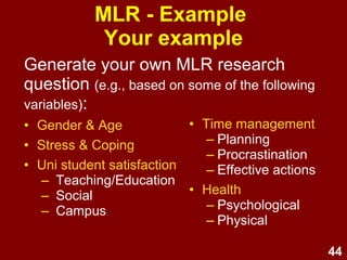 44
MLR - Example
Your example
Generate your own MLR research
question
(e.g., based on some of the following variables):
• Gender & Age
• Enrolment Type
• Hours
• Stress
• Time management
– Planning
– Procrastination
– Effective actions
• Time perspective
– Past-Negative
– Past-Positive
– Present-Hedonistic
– Present-Fatalistic
– Future-Positive
– Future-Negative
 