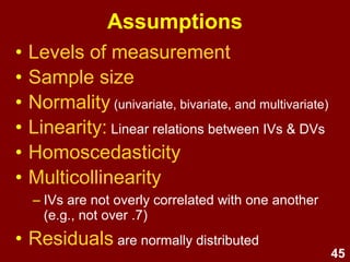 45
Assumptions
• Levels of measurement
• Sample size
• Normality (univariate, bivariate, and multivariate)
• Linearity: Linear relations between IVs & DVs
• Homoscedasticity
• Multicollinearity
– IVs are not overly correlated with one another
(e.g., not over .7)
• Residuals are normally distributed
 