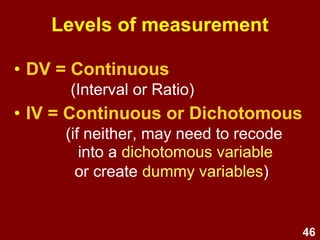 46
Levels of measurement
• DV = Continuous
(Interval or Ratio)
• IV = Continuous or Dichotomous
(if neither, may need to recode
into a dichotomous variable
or create dummy variables)
 