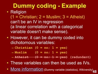 48
Dummy coding - Example
• Religion
(1 = Christian; 2 = Muslim; 3 = Atheist)
in this format, can't be an IV in regression
(a linear correlation with a categorical variable doesn't
make sense)
• However, it can be dummy coded into
dichotomous variables:
– Christian (0 = no; 1 = yes)
– Muslim (0 = no; 1 = yes)
– Atheist (0 = no; 1 = yes) (redundant)
• These variables can then be used as IVs.
• More information (Dummy variable (statistics), Wikiversity)
 