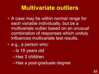51
Dealing with outliers
Extreme cases should be deleted or
modified if they are overly influential.
• Univariate outliers -
detect via initial data screening
(e.g., min. and max.)
• Bivariate outliers -
detect via scatterplots
• Multivariate outliers -
unusual combination of predictors – detect via
Mahalanobis' distance
 