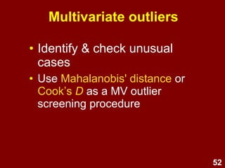 52
Multivariate outliers
• A case may be within normal range for
each variable individually, but be a
multivariate outlier based on an unusual
combination of responses which unduly
influences multivariate test results.
• e.g., a person who:
–Is 18 years old
–Has 3 children
–Has a post-graduate degree
 