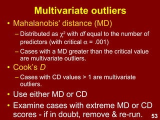 53
Multivariate outliers
• Identify & check unusual
cases
• Use Mahalanobis' distance or
Cook’s D as a MVO screening
procedure
 