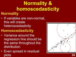 54
Multivariate outliers
• Mahalanobis' distance (MD)
– Distributed as χ2
with df equal to the number of
predictors (with critical α = .001)
– Cases with a MD greater than the critical value
are multivariate outliers.
• Cook’s D
– Cases with CD values > 1 are multivariate
outliers.
• Use either MD or CD
• Examine cases with extreme MD or CD
scores - if in doubt, remove & re-run.
 