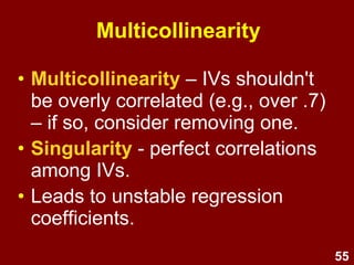 55
Normality &
homoscedasticity
Normality
• If variables are non-normal,
this will create
heteroscedasticity
Homoscedasticity
• Variance around the
regression line should be
the same throughout the
distribution
• Even spread in residual
plots
 