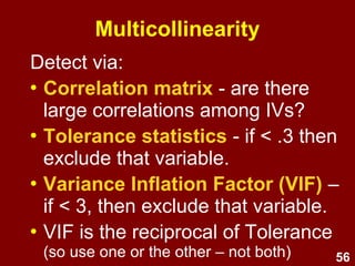 56
Multicollinearity
• Multicollinearity – IVs shouldn't be
overly correlated (e.g., over .7) – if so,
consider combining them into a single
variable or removing one.
• Singularity - perfect correlations among
IVs.
• Leads to unstable regression
coefficients.
 