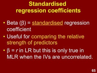 65
Unstandardised
regression coefficients
• B = unstandardised regression
coefficient
• Used for regression equations
• Used for predicting Y scores
• But can’t be compared with other Bs
unless all IVs are measured on the
same scale
 