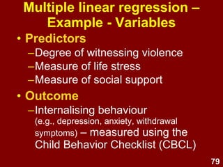 79
Multiple linear regression –
Example – Violence study
• Participants were children:
– 8 - 12 years
– Lived in high-violence areas, USA
• Hypotheses:
– Stress → ↑ internalising behaviour
– Violence → ↑ internalising behaviour
– Social support → ↓ internalising behaviour
 