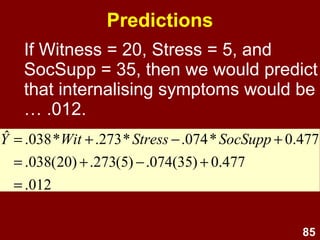 85
Interpretation
• Slopes for Witness and Stress are +ve;
slope for Social Support is -ve.
• Ignoring Stress and Social Support, a
one unit increase in Witness would
produce .038 unit increase in
Internalising symptoms.
477.0074.0273.0038.0
ˆ 0332211
+−+=
+++=
SocSuppStressWit
bXbXbXbY
 