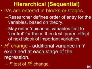 94
• All predictor variables are entered
together (simultaneously)
• Allows assessment of the relationship
between all predictor variables and the
outcome (Y) variable if there is good
theoretical reason for doing so.
• Manual technique & commonly used.
• If you're not sure what type of MLR to
use, start with this approach.
Direct or Standard
 