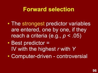 96
• Example
– Drug A is a cheap, well-proven drug which reduces
AIDS symptoms
– Drug B is an expensive, experimental drug which
could help to cure AIDS
– Hierarchical linear regression:
• Step 1: Drug A (IV1)
• Step 2: Drug B (IV2)
• DV = AIDS symptoms
• Research question: To what extent does Drug B
reduce AIDS symptoms above and beyond the effect
of Drug A?
• Examine the change in R2
between Step 1 & Step 2
Hierarchical (Sequential)
 
