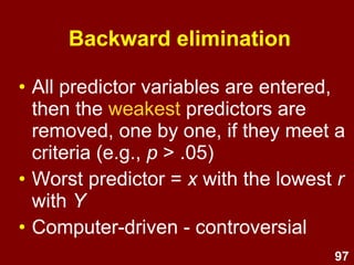 97
• Computer-driven – controversial.
• Starts with 0 predictors, then the
strongest predictor is entered into
the model, then the next strongest
etc. if they reach a criteria (e.g., p
< .05)
Forward selection
 