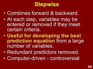 98
• Computer-driven – controversial.
• All predictor variables are
entered, then the weakest
predictors are removed, one by
one, if they meet a criteria (e.g., p
> .05)
Backward elimination
 