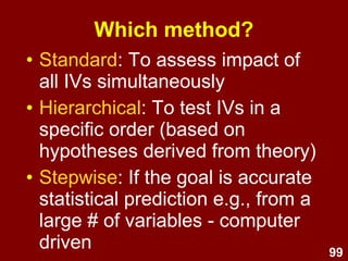 99
• Computer-driven – controversial.
• Combines forward & backward.
• At each step, variables may be
entered or removed if they meet
certain criteria.
• Useful for developing the best
prediction equation from a large
number of variables.
• Redundant predictors are removed.
Stepwise
 