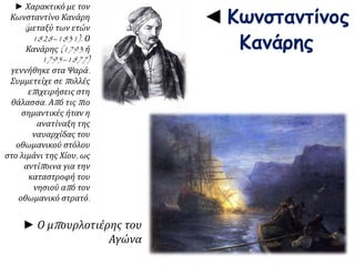 ◄ Κωνσταντίνος 
Κανάρης 
► Ο μπ ουρλοτιέρης του 
Αγώνα 
► Χαρακτικό με τον 
Κωνσταντίνο Κανάρη 
( μεταξύ των ετών 
1828–1831). Ο 
Κανάρης(1793 ή 
1795–1877) 
γεννήθηκε στα Ψαρά. 
Συμμετείχε σεπ ολλές 
επ ιχειρήσεις στη 
θάλασσα. Απ ό τιςπ ιο 
σημαντικές ήταν η 
ανατίναξη της 
ναυαρχίδας του 
οθωμανικού στόλου 
στο λιμάνι της Χίου, ως 
αντίπ οινα για την 
καταστροφή του 
νησιού απ ό τον 
οθωμανικό στρατό. 
 