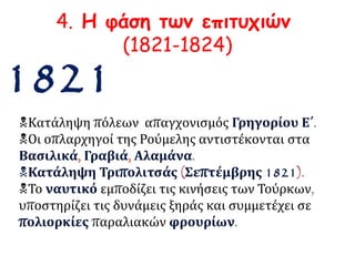 4. Η φάση των επιτυχιών 
(1821-1824) 
1821 
Κατάληψη πόλεων απαγχονισμός Γρηγορίου Ε΄. 
Οι οπλαρχηγοί της Ρούμελης αντιστέκονται στα 
Βασιλικά, Γραβιά, Αλαμάνα. 
Κατάληψη Τριπολιτσάς (Σεπτέμβρης 1821). 
Το ναυτικό εμποδίζει τις κινήσεις των Τούρκων, 
υποστηρίζει τις δυνάμεις ξηράς και συμμετέχει σε 
πολιορκίες παραλιακών φρουρίων. 
 