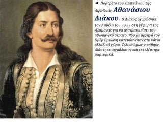 ◄ Πορτρέτο του καπ ετάνιου της 
Λιβαδειάς Αθανάσιου 
Διάκου. Ο Διάκος οχυρώθηκε 
τον Απ ρίλη του1821 στη γέφυρα της 
Αλαμάνας για να αντιμετωπ ίσει τον 
οθωμανικό στρατό, π ου με αρχηγό τον 
Ομέρ Βρυώνη κατευθυνόταν στο νότιο 
ελλαδικό χώρο. Τελικά όμως νικήθηκε, 
π ιάστηκε αιχμάλωτος και εκτελέστηκε 
μαρτυρικά. 
 