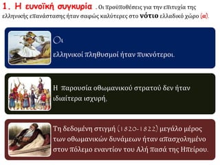 1. Η ευνοϊκή συγκυρία . Οι προϋποθέσεις για την επιτυχία της 
ελληνικής επανάστασης ήταν σαφώς καλύτερες στο νότιο ελλαδικό χώρο (α). 
Oι 
ελληνικοί πληθυσμοί ήταν πυκνότεροι. 
Η παρουσία οθωμανικού στρατού δεν ήταν 
ιδιαίτερα ισχυρή, 
Τη δεδομένη στιγμή (1820-1822) μεγάλο μέρος 
των οθωμανικών δυνάμεων ήταν απασχολημένο 
στον πόλεμο εναντίον του Αλή πασά της Ηπείρου. 
 