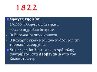 1822 
Σφαγές της Χίου: 
- 23.000 Έλληνες σφάχτηκαν, 
- 47.000 αιχμαλωτίστηκαν, 
- Οι Ευρωπαίοι συγκινούνται, 
- Ο Κανάρης εκδικείται ανατινάζοντας την 
τουρκική ναυαρχίδα. 
Στις 25-28 Ιουλίου 1822, ο Δράμαλης 
συντρίβεται στα Δερβενάκια από τον 
Κολοκοτρώνη. 
 