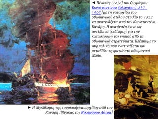 ◄ Πίνακας(1896) του ζωγράφου 
Κωνσταντίνου Βολανάκη(1837– 
1907) με τη ναυαρχίδα του 
οθωμανικού στόλου στη Χίο το1822 
να ανατινάζεται απ ό τον Κωνσταντίνο 
Κανάρη. Η ανατίναξη έγινε ως 
αντίπ οινα( εκδίκηση) για την 
καταστροφή του νησιού απ ό τα 
οθωμανικά στρατεύματα. Βλέπ ουμε το 
π υρπ ολικό π ου ανατινάζεται και 
μεταδίδει τη φωτιά στο οθωμανικό 
π λοίο. 
► Ηπ υρπ όληση της τουρκικής ναυαρχίδας απ ό τον 
Κανάρη(π ίνακας του Νικηφόρου Λύτρα) 
 