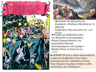 ▲ Πίνακαςπ ου θεωρείται ότι 
ζωγράφισε ο Θεόδωρος Βρυζάκης με τη 
μάχη στα 
Δερβενάκια. Γύρω στα μέσα του19ου 
αιώνα. 
◄ Η μάχη στα Δερβενάκια όπ ως 
τηνπ αριστάνει ο σκιτσογράφος 
Κώστας Γραμματόπ ουλος, στη 
σειρά κόμικς Κλασικά 
Εικονογραφημένα, π ου έγραφε ο 
Βασίλης Ρώτας τη δεκαετία του 
1950. 
ΑΣΚΗΣΗ: Με ποιον τρόπο παρουσιάζεται 
η μάχη στα Δερβενάκια στην εικόνα 
αριστερά και στον παραπάνω πίνακα; 
Ποια στοιχεία της μάχης τονίζουν οι δύο 
καλλιτέχνες; Σε τι διαφέρουν; 
 