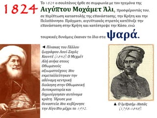 1824 Το 1824 ο σουλτάνος ήρθε σε συμφωνία με τον ηγεμόνα της 
Αιγύπτου Μοχάμετ Άλι, προσφέροντάς του, 
σε περίπτωση καταστολής της επανάστασης, την Κρήτη και την 
Πελοπόννησο. Πράγματι, αιγυπτιακός στρατός κατέπνιξε την 
επανάσταση στην Κρήτη και κατέστρεψε την Κάσο, ενώ 
τουρκικές δυνάμεις έκαναν το ίδιο σταψαρά. 
◄ Πίνακας του Γάλλου 
ζωγράφου Λουί- Σαρλς 
Κουντέ(1840). Ο Μεχμέτ 
Αλή ανήκε στους 
Οθωμανούς 
αξιωματούχουςπ ου 
εκμεταλλεύτηκαν την 
αδύναμη κεντρική 
διοίκηση στην Οθωμανική 
Αυτοκρατορία και 
δημιούργησαν αυτόνομα 
κράτη. Ίδρυσε μια 
δυναστείαπ ου κυβέρνησε 
την Αίγυπ το μέχρι το1952. 
▲ Ο Ιμπ ραήμ-π ασάς 
(1798-1848). 
 