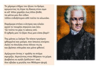 Το χάραμα επήρα του ήλιου το δρόμο, 
κρεμώντας τη λύρα τη δίκαιη στον ώμο 
κι απ’ όπου χαράζει έως όπου βυθά, 
τα μάτια μου δεν είδαν 
τόπον ενδοξότερον από τούτο το αλωνάκι. 
Παράμερα στέκει ο άντρας και κλαίει 
αργά το τουφέκι σηκώνει και λέει: 
"Σε τούτο το χέρι τι κάνεις εσύ; 
Ο εχθρός μου το ξέρει πως μου είσαι βαρύ". 
Της μάνας ω λαύρα! Τα τέκνα τριγύρου 
φθαρμένα και μαύρα, σαν ίσκιους ονείρου. 
Λαλεί το πουλάκι στου πόνου τη γη 
και βρίσκει σπειράκι και μάνα φθονεί. 
Αμέριμνον όντας τ’ αράπη το στόμα 
σφυρίζει, περνώντας στου Μάρκου το χώμα. 
Διαβαίνει κι αγάλι ξαπλώνετ’ εκεί, 
που εβγήκι η μεγάλη του Μπάιρον ψυχή. 
 