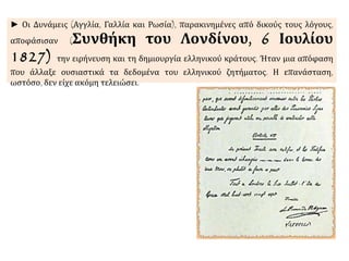 ► Οι Δυνάμεις (Αγγλία, Γαλλία και Ρωσία), παρακινημένες από δικούς τους λόγους, 
αποφάσισαν (Συνθήκη του Λονδίνου, 6 Ιουλίου 
1827) την ειρήνευση και τη δημιουργία ελληνικού κράτους. Ήταν μια απόφαση 
που άλλαξε ουσιαστικά τα δεδομένα του ελληνικού ζητήματος. Η επανάσταση, 
ωστόσο, δεν είχε ακόμη τελειώσει. 
 