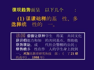 (1) 谋求课程的基础性、多样化和选择性的统一。 法国  学校应该让学生获得某种共同文化，获得能力和知识的共同基石，帮助他们获得自治，成为现代社会警醒的公民；让学科的多样性在作为人的学生身上找到统一。 （国民教育研究和技术部：《为了 21 世纪的高中》， 1998 年） 在课程方面呈现以下几个趋势： 