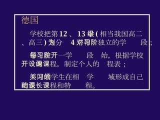 德国 学校把第 12 、 13 学级 ( 相当我国高二、高三 ) 划分为 4 个相对独立的学习阶段； 学生在每一学习阶段开始，根据学校开设的课程，制定个人的课程表； 不同的学生在相关学习领域形成自己的基础课程和特长课程。 