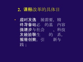 2.  课程改革的具体目标 适应时代发展需要，精选终身学习必备的基础内容，增强与社会进步、科技发展、学生经验的联系，拓展视野，引导创新与实践； 