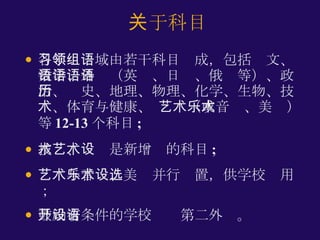 各学习领域由若干科目组成，包括语文、数学、外语（英语、日语、俄语等）、政治、历史、地理、物理、化学、生物、技术、体育与健康、 艺术（或音乐、美术）等 12-13 个科目 ; 技术、艺术是新增设的科目 ; 艺术与音乐、美术并行设置，供学校选用； 鼓励有条件的学校开设第二外语。 关于科目 