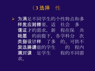 为满足不同学生的个性特点和多样化发展需要，适应社会对多样化人才的需求，新课程在保证共同基础的前提下，各学科分层次、分类别设计了多样的、可供不同发展潜能的学生选择的课程内容，以满足学生对课程的不同需求。  （ 3 ）选择性 
