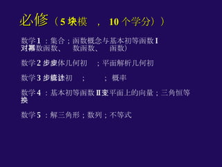 数学 1 ：集合；函数概念与基本初等函数 I （指数函数、对数函数、幂函数） 数学 2 ：立体几何初步；平面解析几何初步 数学 3 ：算法初步；统计； 概率 数学 4 ：基本初等函数 II ；平面上的向量；三角恒等变换 数学 5 ：解三角形；数列；不等式 必修 （ 5 个模块， 10 个学分）） 