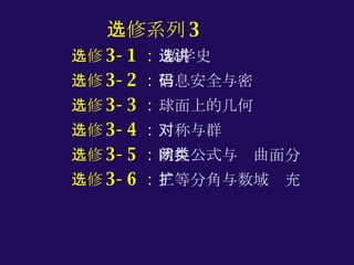 选修系列 3 选修 3-1 ：  数学史选讲 选修 3-2 ： 信息安全与密码 选修 3-3 ： 球面上的几何 选修 3-4 ： 对称与群 选修 3-5 ： 欧拉公式与闭曲面分类 选修 3-6 ： 三等分角与数域扩充 