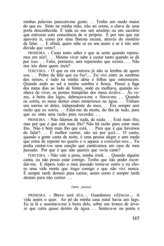 minhas palavras parecem-me gente. . . Tenho um medo maior
do que eu. Sinto na minha mão, não sei como, a chave de uma
porta desconhecida. E toda eu sou um amuleto ou um sacrário
que estivesse com consciência de si próprio. É por isto que me
apavora ir, como por uma floresta escura, através do mistério
de falar. . . E afinal, quem sabe se eu sou assim e se é isto sem
dúvida que sinto?. . .
   PRIMEIRA. - Custa tanto saber o que se sente quando repara-
mos em nós!. . . Mesmo viver sabe a custar tanto quando se dá
por isso. . . Falai, portanto, sem reparardes que existis. . . Não
nos íeis dizer quem éreis?
   TERCEIRA. - O que eu era outrora já não se lembra de quem
sou. . . Pobre da feliz que eu fui!... Eu vivi entre as sombras
dos ramos, e tudo na minha alma é folhas que estremecem.
Quando ando ao sol a minha sombra é fresca. Passei a fuga
dos meus dias ao lado de fontes, onde eu molhava, quando so-
nhava de viver, as pontas tranqüilas dos meus dedos... Às ve-
zes, à beira dos lagos, debruçava-me e fitava-me. . . Quando
eu sorria, os meus dentes eram misteriosos na água. . . Tinham
um sorriso só deles, independente do meu. . . Era sempre sem
razão que eu sorria. . . Falai-me da morte, do fim de tudo, para
que eu sinta uma razão para recordar. . .
   PRIMEIRA. - Não falemos de nada, de nada. . . Está mais frio,
mas por que é que está mais frio? Não há razão para estar mais
frio. Não é bem mais frio que está. . . Para que é que havemos
de falar?. . . É melhor cantar, não sei por quê... O canto,
quando a gente canta de noite, é uma pessoa alegre e sem medo
que entra de repente no quarto e o aquece a consolar-nos... Eu
podia cantar-vos uma canção que cantávamos em casa de meu
passado. Por que é que não quereis que vo-la cante?
   TERCEIRA. - Não vale a pena, minha irmã. . . Quando alguém
canta, eu não posso estar comigo. Tenho que não poder recor-
dar-me. E depois todo o meu passado torna-se outro e eu cho-
ro uma vida morta que trago comigo e que não vivi nunca.
É sempre tarde demais para cantar, assim como é sempre tarde
demais para não cantar. . .
                           (uma pausa)

   PRIMEIRA. - Breve será dia... Guardemos silêncio... A
vida assim o quer. Ao pé da minha casa natal havia um lago.
Eu ia lá e assentava-me à beira dele, sobre um tronco de árvo-
re que caíra quase dentro da água. . . Sentava-se na ponta e
 