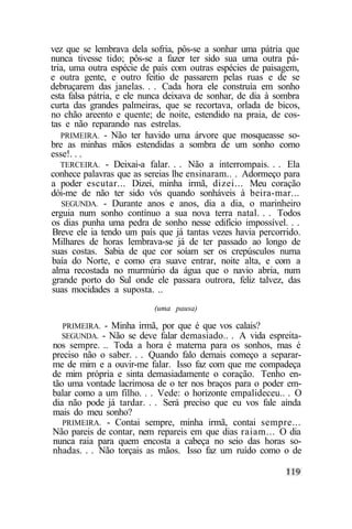 vez que se lembrava dela sofria, pôs-se a sonhar uma pátria que
nunca tivesse tido; pôs-se a fazer ter sido sua uma outra pá-
tria, uma outra espécie de país com outras espécies de paisagem,
e outra gente, e outro feitio de passarem pelas ruas e de se
debruçarem das janelas. . . Cada hora ele construía em sonho
esta falsa pátria, e ele nunca deixava de sonhar, de dia à sombra
curta das grandes palmeiras, que se recortava, orlada de bicos,
no chão areento e quente; de noite, estendido na praia, de cos-
tas e não reparando nas estrelas.
   PRIMEIRA. - Não ter havido uma árvore que mosqueasse so-
bre as minhas mãos estendidas a sombra de um sonho como
esse!. . .
   TERCEIRA. - Deixai-a falar. . . Não a interrompais. . . Ela
conhece palavras que as sereias lhe ensinaram.. . Adormeço para
a poder escutar... Dizei, minha irmã, dizei... Meu coração
dói-me de não ter sido vós quando sonháveis à beira-mar...
    SEGUNDA. - Durante anos e anos, dia a dia, o marinheiro
erguia num sonho contínuo a sua nova terra natal. . . Todos
os dias punha uma pedra de sonho nesse edifício impossível. . .
 Breve ele ia tendo um país que já tantas vezes havia percorrido.
Milhares de horas lembrava-se já de ter passado ao longo de
suas costas. Sabia de que cor soíam ser os crepúsculos numa
baía do Norte, e como era suave entrar, noite alta, e com a
alma recostada no murmúrio da água que o navio abria, num
grande porto do Sul onde ele passara outrora, feliz talvez, das
suas mocidades a suposta. ..
                           (uma pausa)

  PRIMEIRA. - Minha   irmã, por que é que vos calais?
  SEGUNDA. - Não se    deve falar demasiado.. . A vida espreita-
nos sempre. .. Toda a hora é materna para os sonhos, mas é
preciso não o saber. . . Quando falo demais começo a separar-
me de mim e a ouvir-me falar. Isso faz com que me compadeça
de mim própria e sinta demasiadamente o coração. Tenho en-
tão uma vontade lacrimosa de o ter nos braços para o poder em-
balar como a um filho. . . Vede: o horizonte empalideceu.. . O
dia não pode já tardar. . . Será preciso que eu vos fale ainda
mais do meu sonho?
   PRIMEIRA. - Contai sempre, minha irmã, contai sempre...
Não pareis de contar, nem repareis em que dias raiam... O dia
nunca raia para quem encosta a cabeça no seio das horas so-
nhadas. . . Não torçais as mãos. Isso faz um ruído como o de
 