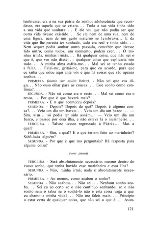 lembrasse, era a na sua pátria de sonho; adolescência que recor-
dasse, era aquela que se criara. . . Toda a sua vida tinha sido
a sua vida que sonhara. . . E ele viu que não podia ser que
outra vida tivesse existido. . . Se ele nem de uma rua, nem de
uma figura, nem de um gesto materno se lembrava... E da
vida que lhe parecia ter sonhado, tudo era real e tinha sido. . .
Nem sequer podia sonhar outro passado, conceber que tivesse
tido outro, como todos, um momento, podem crer. . . Ó mi-
nhas irmãs, minhas irmãs. . . Há qualquer coisa, que não sei o
que é, que vos não disse. . . qualquer coisa que explicaria isto
tudo. . . A minha alma esfria-me. . . Mal sei se tenho estado
a falar. . . Falai-me, gritai-me, para que eu acorde, para que
eu saiba que estou aqui ante vós e que há coisas que são apenas
sonhos. . .
   PRIMEIRA (numa voz muito baixa). - Não sei que vos di-
g a . . . Não ouso olhar para as cousas. . . Esse sonho como con-
tinua? . . .
   SEGUNDA. - Não sei como era o resto. . . Mal sei como era o
resto. . . Por que é que haverá mais?
   PRIMEIRA. - E O que aconteceu depois?
   SEGUNDA. - Depois? Depois de quê? Depois é alguma cou-
sa?. . . Veio um dia um barco. . . Veio um dia um barco. . . —
Sim, s i m . . . só podia ter sido assim... — Veio um dia um
barco, e passou por essa ilha, e não estava lá o marinheiro. . .
   TERCEIRA. - Talvez tivesse regressado à P á t r i a . . . Mas a
qual?
   PRIMEIRA. - Sim, a qual? E o que teriam feito ao marinheiro?
Sabê-lo-ia alguém?
   SEGUNDA. - Por que é que mo perguntais? Há resposta para
alguma coisa?
                           (uma pausa)

   TERCEIRA. - Será absolutamente necessário, mesmo dentro do
vosso sonho, que tenha havido esse marinheiro e essa ilha?
   SEGUNDA. - Não, minha irmã; nada é absolutamente neces-
sário.
   PRIMEIRA. - Ao menos, como acabou o sonho?
   SEGUNDA. - Não acabou. . . Não sei. . . Nenhum sonho aca-
ba. . . Sei eu ao certo se o não continuo sonhando, se o não
sonho sem o saber se o sonhá-lo não é esta coisa vaga a que
eu chamo a minha vida?. . . Não me faleis mais. . . Principio
a estar certa de qualquer coisa, que não sei o que é. . . Avan-
 