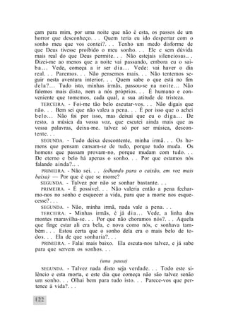 çam para mim, por uma noite que não é esta, os passos de um
horror que desconheço. . . Quem teria eu ido despertar com o
sonho meu que vos contei?. . . Tenho um medo disforme de
que Deus tivesse proibido o meu sonho. . . Ele c sem dúvida
mais real do que Deus permite. . . Não estejais silenciosas.. .
Dizei-me ao menos que a noite vai passando, embora eu o sai-
b a . . . Vede, começa a ir ser d i a . . . Vede: vai haver o dia
real. . . Paremos. . . Não pensemos mais. . . Não tentemos se-
guir nesta aventura interior. . . Quem sabe o que está no fim
d e l a ? . . . Tudo isto, minhas irmãs, passou-se na n o i t e . . . Não
falemos mais disto, nem a nós próprios. . . É humano e con-
veniente que tomemos, cada qual, a sua atitude de tristeza.
    TERCEIRA. - Foi-me tão belo escutar-vos. . . Não digais que
não. . . Bem sei que não valeu a pena. . . É por isso que o achei
b e l o . . . Não foi por isso, mas deixai que eu o d i g a . . . De
resto, a música da vossa voz, que escutei ainda mais que as
vossa palavras, deixa-me. talvez só por ser música, descon-
tente. . .
    SEGUNDA. - Tudo deixa descontente, minha irmã. . . Os ho-
mens que pensam cansam-se de tudo, porque tudo muda. Os
homens que passam provam-no, porque mudam com tudo. . .
De eterno e belo há apenas o sonho. . . Por que estamos nós
falando ainda?.. .
    PRIMEIRA. - Não sei. . . (olhando para o caixão, em voz mais
baixa) — Por que é que se morre?
   SEGUNDA. - Talvez por não se sonhar bastante. . .
    PRIMEIRA. - É possível. . . Não valeria então a pena fechar-
mo-nos no sonho e esquecer a vida, para que a morte nos esque-
cesse? . . .
    SEGUNDA. - Não, minha irmã, nada vale a pena. . .
    TERCEIRA. - Minhas irmãs, é já d i a . . . Vede, a linha dos
montes maravilha-se. . . Por que não choramos nós?. . . Aquela
que finge estar ali era bela, e nova como nós, e sonhava tam-
bém . . . Estou certa que o sonho dela era o mais belo de to-
dos. . . Ela de que sonharia?. . .
    PRIMEIRA. - Falai mais baixo. Ela escuta-nos talvez, e já sabe
para que servem os sonhos. . .

                              (uma pausa)
   SEGUNDA. - Talvez nada disto seja verdade. . . Todo este si-
lêncio e esta morta, e este dia que começa não são talvez senão
um sonho. . . Olhai bem para tudo isto. . . Parece-vos que per-
tence à vida?. . .
 